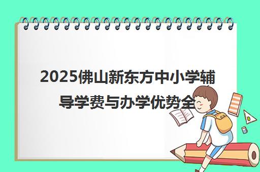 2025佛山新东方中小学辅导学费与办学优势全解析