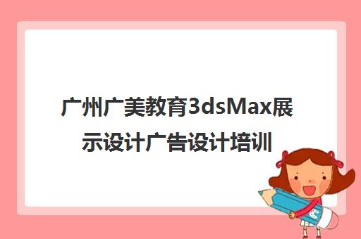 广州广美教育3dsMax展示设计广告设计培训 广州广美教育3dsMax展示设计广告设计培训