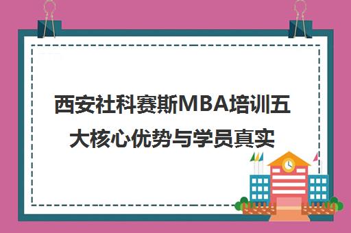 西安社科赛斯MBA培训五大核心优势与学员真实评价