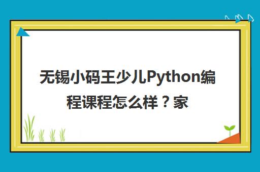 无锡小码王少儿Python编程课程怎么样?家长口碑深度解析 无锡小码王少儿Python编程课程怎么样?家长口碑深度解析