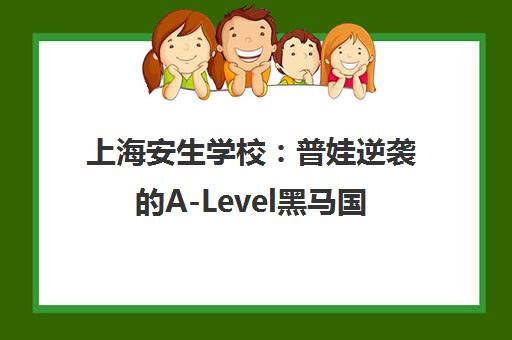 上海安生学校 普娃逆袭的A-Level黑马国际高中 上海安生学校 普娃逆袭的A-Level黑马国际高中