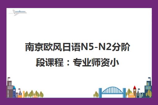 南京欧风日语N5-N2分阶段课程 专业师资小班授课 高效提升日语能力