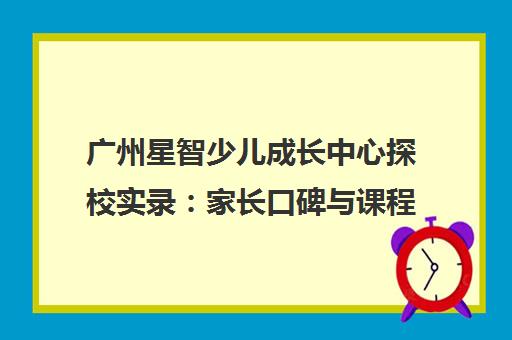 广州星智少儿成长中心探校实录 家长口碑与课程特色解析 广州星智少儿成长中心探校实录 家长口碑与课程特色解析