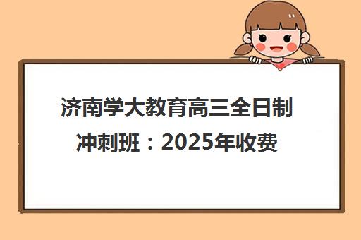 济南学大教育高三全日制冲刺班 2025年收费标准、开班时间与班型人数