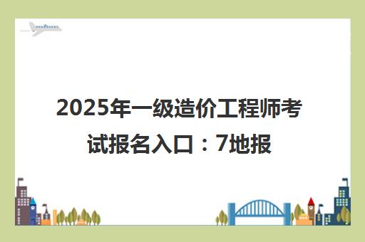 2025年一级造价工程师考试报名入口 7地报考条件与流程汇总