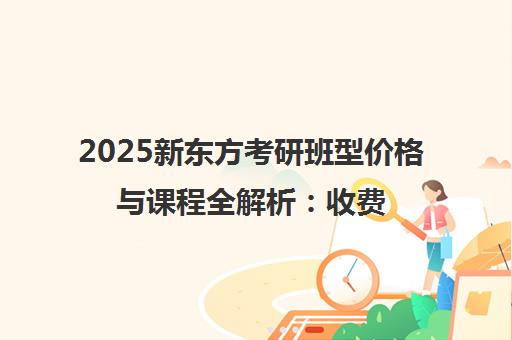 2025新东方考研班型价格与课程全解析 收费标准、优惠及报名指南