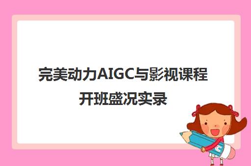 完美动力AIGC与影视课程开班盛况实录 学员风采一览