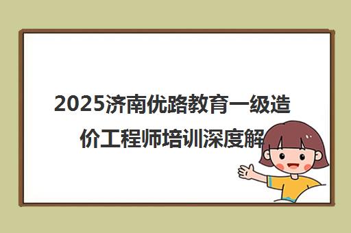2025济南优路教育一级造价工程师培训深度解析 课程、师资与学员真实评价
