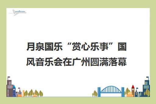 月泉国乐“赏心乐事”国风音乐会在广州圆满落幕 传承民乐之美 月泉国乐“赏心乐事”国风音乐会在广州圆满落幕 传承民乐之美