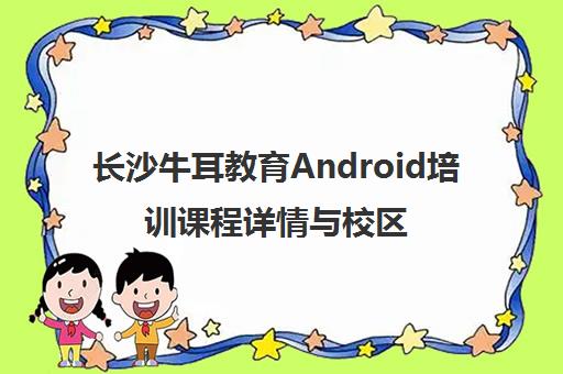 长沙牛耳教育Android培训课程详情与校区地址电话