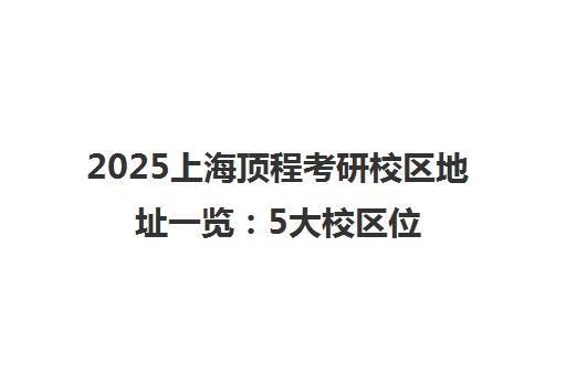 2025上海顶程考研校区地址一览 5大校区位置与乘车路线 2025上海顶程考研校区地址一览 5大校区位置与乘车路线