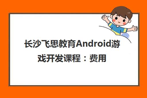 长沙飞思教育Android游戏开发课程：费用与地址详情