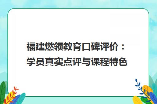 福建燃领教育口碑评价 学员真实点评与课程特色介绍