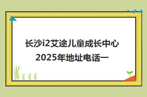 长沙i2艾途儿童成长中心2025年地址电话一览(各校区)