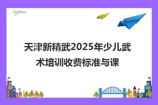 天津新精武2025年少儿武术培训收费标准与课程价格 天津新精武2025年少儿武术培训收费标准与课程价格