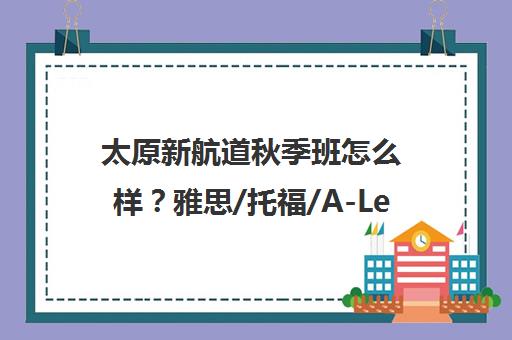 太原新航道秋季班怎么样?雅思/托福/A-Level课程评价 太原新航道秋季班怎么样?雅思/托福/A-Level课程评价