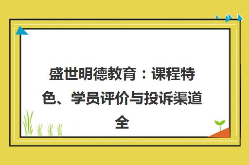 盛世明德教育 课程特色、学员评价与投诉渠道全解析