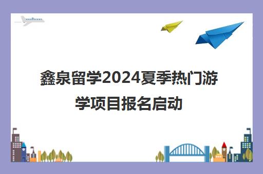 鑫泉留学2024夏季热门游学项目报名启动