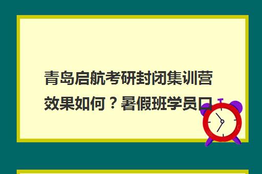 青岛启航考研封闭集训营效果如何？暑假班学员口碑评价