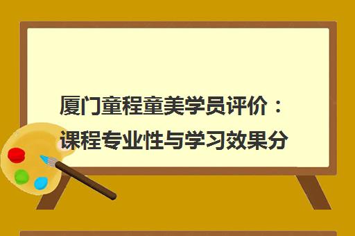 厦门童程童美学员评价 课程专业性与学习效果分析 厦门童程童美学员评价 课程专业性与学习效果分析