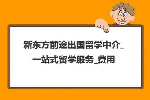 新东方前途出国留学中介_一站式留学服务_费用与申请条件