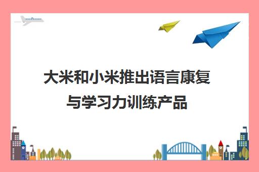 大米和小米推出语言康复与学习力训练产品 助力儿童克服言语障碍 大米和小米推出语言康复与学习力训练产品 助力儿童克服言语障碍