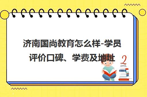 济南国尚教育怎么样-学员评价口碑、学费及地址汇总