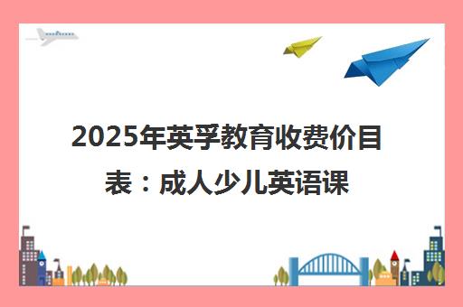 2025年英孚教育收费价目表 成人少儿英语课程价格全览