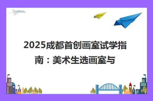 2025成都首创画室试学指南 美术生选画室与五一参观回顾