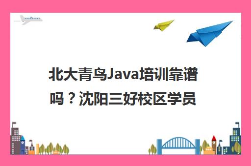 北大青鸟Java培训靠谱吗？沈阳三好校区学员亲测经历与评价