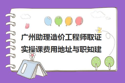 广州助理造价工程师取证实操课费用地址与职知建造师评价