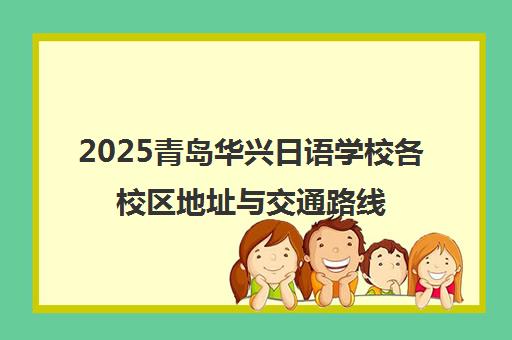 2025青岛华兴日语学校各校区地址与交通路线一览