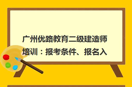 广州优路教育二级建造师培训 报考条件、报名入口及考试指南 广州优路教育二级建造师培训 报考条件、报名入口及考试指南