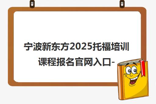 宁波新东方2025托福培训课程报名官网入口-轻松攻克备考难关