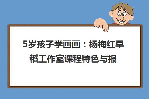 5岁孩子学画画 杨梅红早稻工作室课程特色与报名指南 5岁孩子学画画 杨梅红早稻工作室课程特色与报名指南