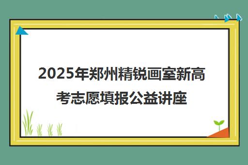 2025年郑州精锐画室新高考志愿填报公益讲座专场 2025年郑州精锐画室新高考志愿填报公益讲座专场
