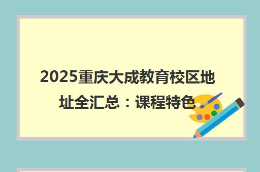 2025重庆大成教育校区地址全汇总 课程特色与教学环境一览