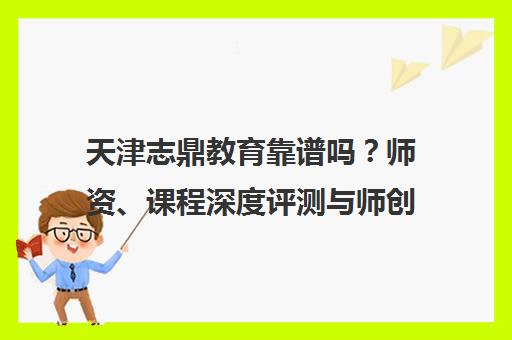 天津志鼎教育靠谱吗？师资、课程深度评测与师创对比