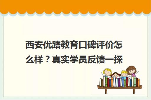 西安优路教育口碑评价怎么样？真实学员反馈一探究竟