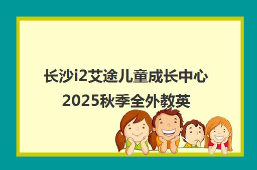 长沙i2艾途儿童成长中心2025秋季全外教英语课程热招中
