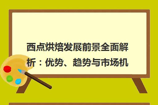 西点烘焙发展前景全面解析 优势、趋势与市场机遇