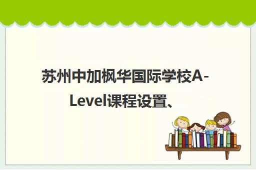 苏州中加枫华国际学校A-Level课程设置、招生要求及学费说明 苏州中加枫华国际学校A-Level课程设置、招生要求及学费说明