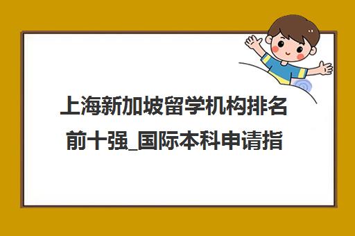 上海新加坡留学机构排名前十强_国际本科申请指南 上海新加坡留学机构排名前十强_国际本科申请指南