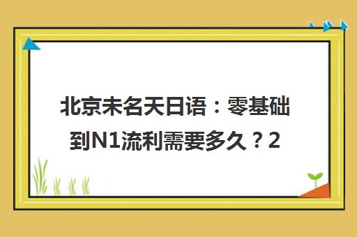 北京未名天日语 零基础到N1流利需要多久?2025年课程揭秘 北京未名天日语 零基础到N1流利需要多久?2025年课程揭秘