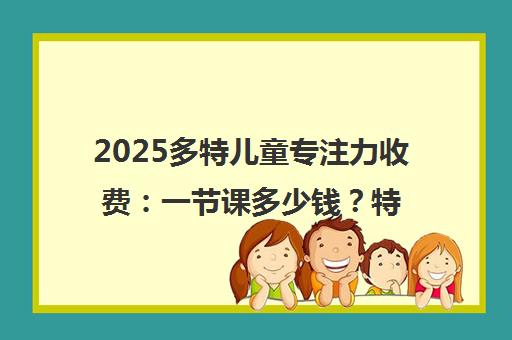 2025多特儿童专注力收费 一节课多少钱？特色课程体验价