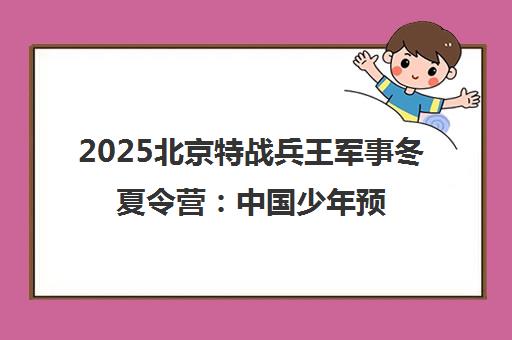 2025北京特战兵王军事冬夏令营 中国少年预备役训练营
