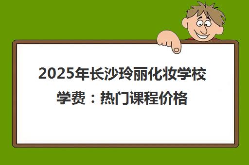 2025年长沙玲丽化妆学校学费 热门课程价格全解析