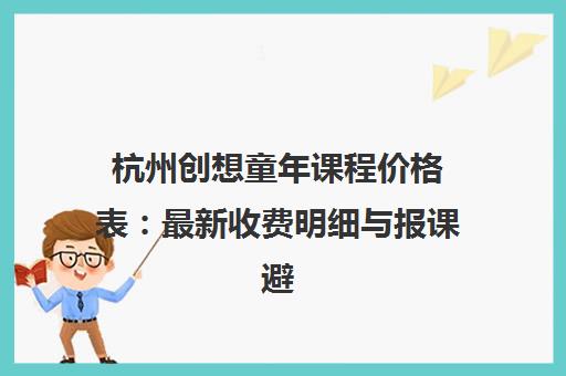 杭州创想童年课程价格表 最新收费明细与报课避坑指南