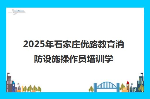 2025年石家庄优路教育消防设施操作员培训学费价格表[新]
