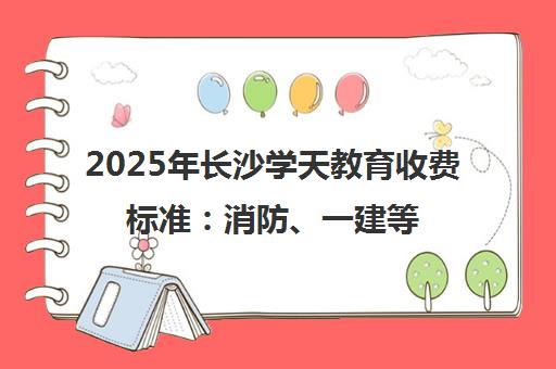 2025年长沙学天教育收费标准 消防、一建等课程价格表